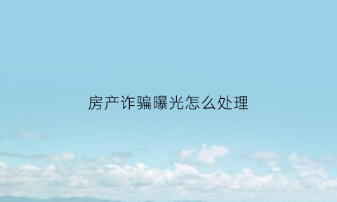 房产诈骗曝光怎么处理(房产诈骗曝光怎么处理最有效)