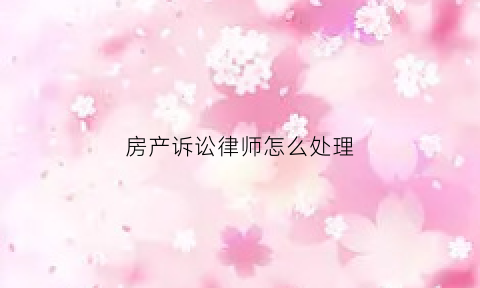 房产诉讼律师怎么处理(房产诉讼律师怎么处理房子问题)
