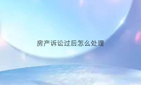 房产诉讼过后怎么处理(房产案起诉后多久出判决)