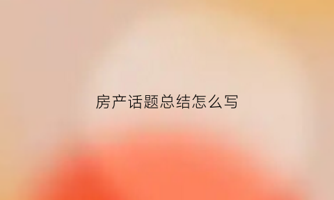 房产话题总结怎么写(房产总结报告怎么写)