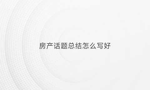 房产话题总结怎么写好(房产总结怎么写新人)