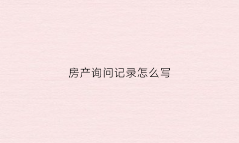 房产询问记录怎么写(房产证询问笔录有什么用)