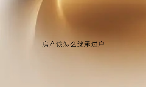 房产该怎么继承过户(房产如何继承过户)