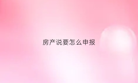 房产说要怎么申报(房产说要怎么申报个税呢)