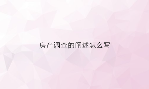 房产调查的阐述怎么写(房产调查报告怎么写)