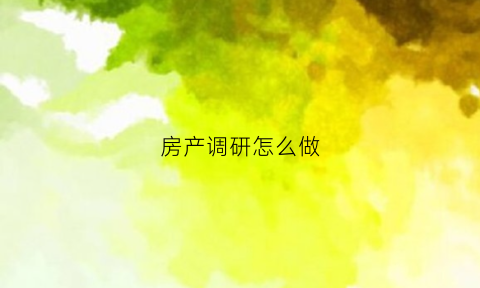 房产调研怎么做(房地产调研方案怎么写)