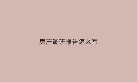房产调研报告怎么写(房产调研报告怎么写范文)
