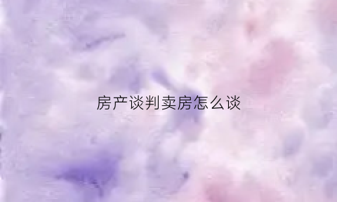 房产谈判卖房怎么谈(房屋买卖谈判对话)