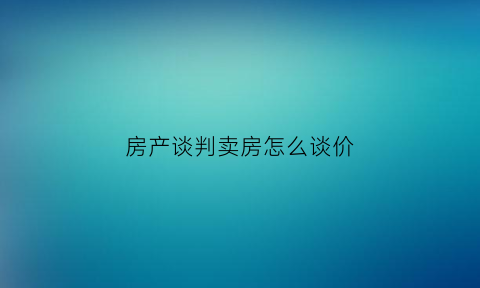 房产谈判卖房怎么谈价(买卖房如何谈判)