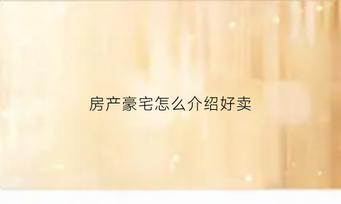 房产豪宅怎么介绍好卖(怎么介绍豪宅的优势)