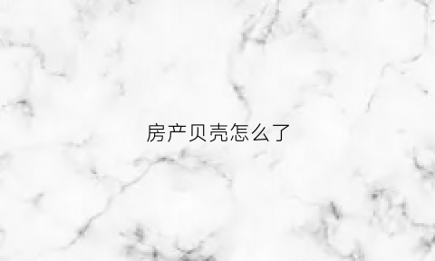 房产贝壳怎么了(贝壳房产百度百科)