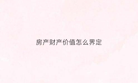房产财产价值怎么界定(房产价值认定)