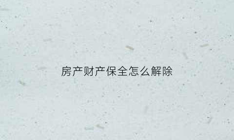 房产财产保全怎么解除(房产保全后如何解除)