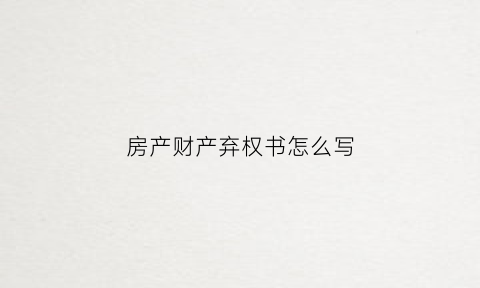 房产财产弃权书怎么写(房产弃权是什么意思啊)