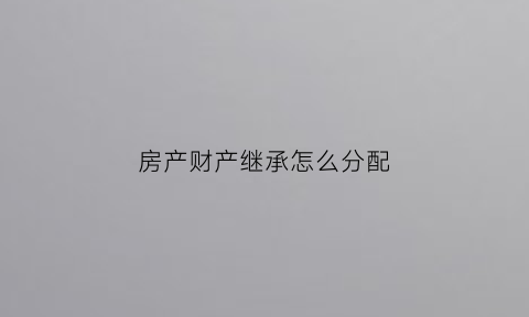 房产财产继承怎么分配(房产遗产继承分配原则)