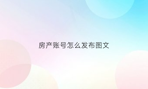 房产账号怎么发布图文(房地产账号)