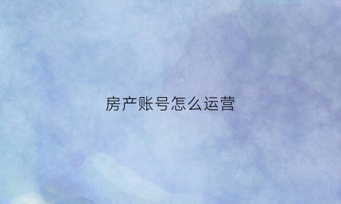 房产账号怎么运营(房产账号怎么运营好)