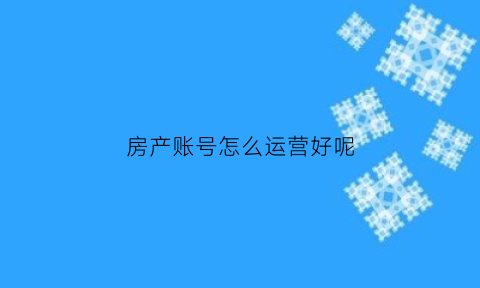 房产账号怎么运营好呢(房地产账号)