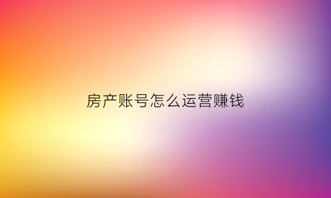 房产账号怎么运营赚钱(房产账号名称)
