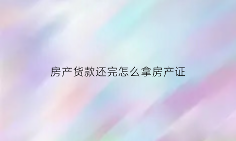 房产货款还完怎么拿房产证(房款还完了还需要什么材料拿房产证)