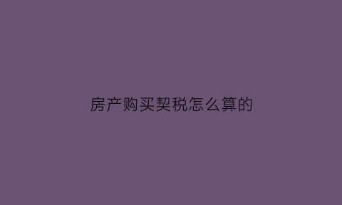 房产购买契税怎么算的(购房的契税是怎么算法)