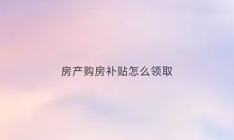 房产购房补贴怎么领取(购房补贴是怎么发放的)