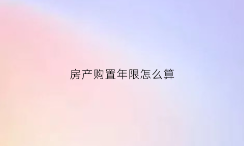 房产购置年限怎么算(房子购买年限是按什么算)