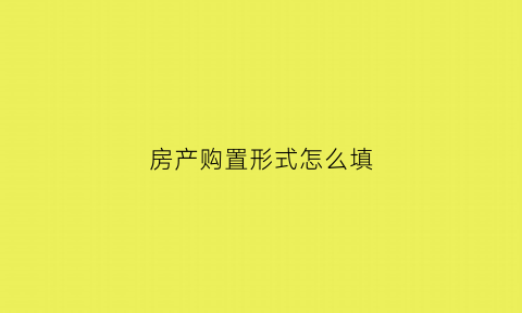 房产购置形式怎么填(房产购置形式怎么填写才正确)