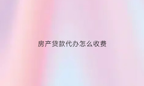 房产贷款代办怎么收费(房产贷款代办怎么收费合理)
