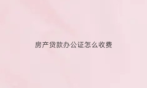 房产贷款办公证怎么收费(办房贷公证处收费标准)