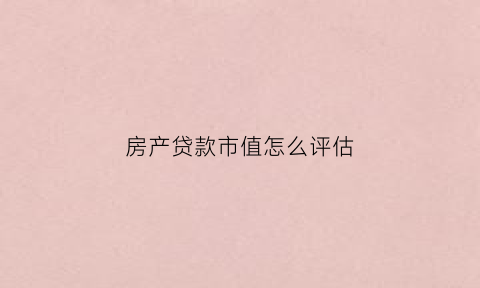 房产贷款市值怎么评估(房贷如何评估)