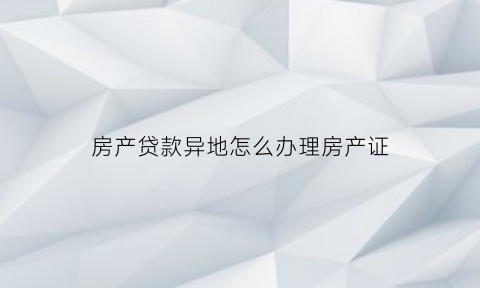 房产贷款异地怎么办理房产证(房产证异地贷款怎么贷)
