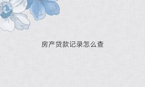 房产贷款记录怎么查(如何查询房产贷款明细)