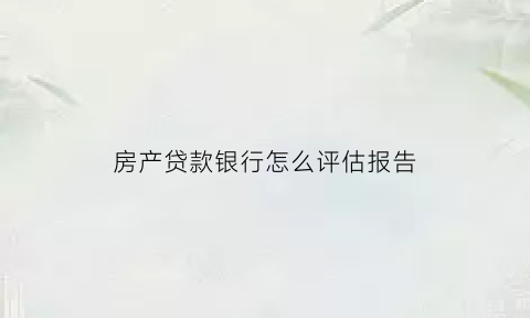 房产贷款银行怎么评估报告(房贷评估报告是什么)