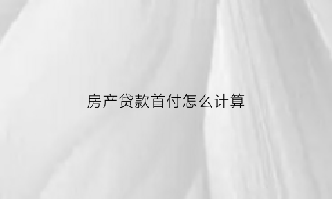 房产贷款首付怎么计算(房屋贷款首付怎么计算)