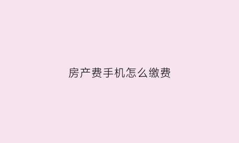 房产费手机怎么缴费(手机交房产税怎样交)
