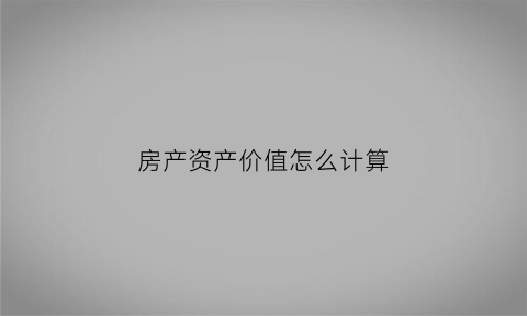 房产资产价值怎么计算(房产价值怎么评估)