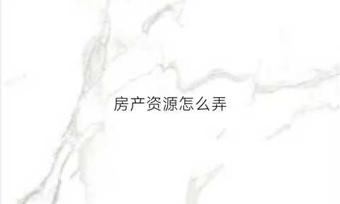 房产资源怎么弄(房源怎么搞)