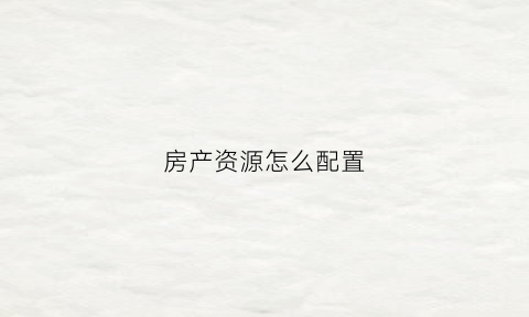 房产资源怎么配置(如何配置房产)