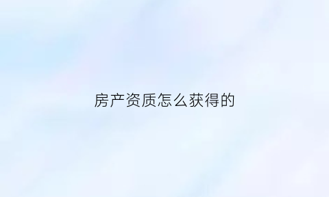 房产资质怎么获得的(房屋资质)