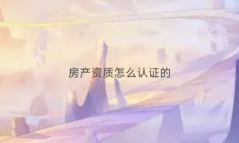 房产资质怎么认证的(房产资质证书在哪查)
