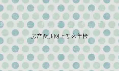房产资质网上怎么年检(房地产企业资质年检网上申报流程)