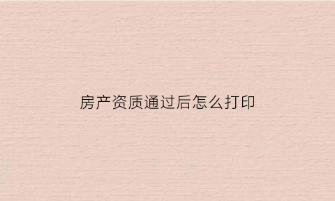 房产资质通过后怎么打印(房产资质通过后怎么打印证书)