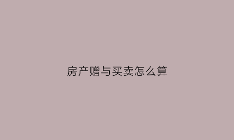 房产赠与买卖怎么算(房产赠与如何收费)