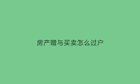 房产赠与买卖怎么过户(房产赠与买卖)