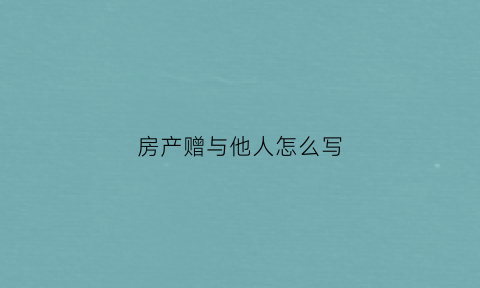 房产赠与他人怎么写(房产赠与他人怎么写协议书)