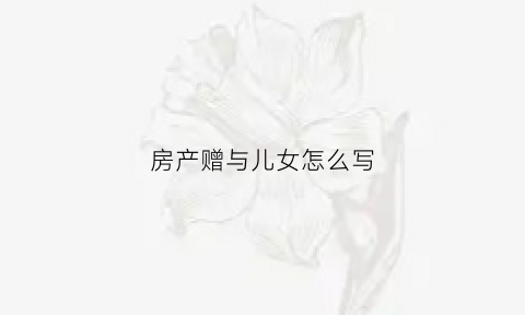 房产赠与儿女怎么写(房产赠与儿女怎么写协议书)