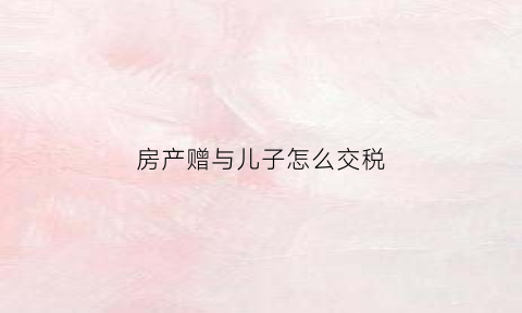房产赠与儿子怎么交税(房产赠与儿子交多少税)
