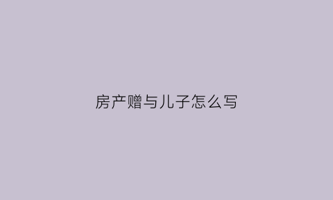 房产赠与儿子怎么写(房产赠与儿子怎么写协议)