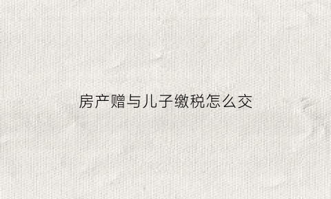 房产赠与儿子缴税怎么交(房产赠与儿子交多少税)